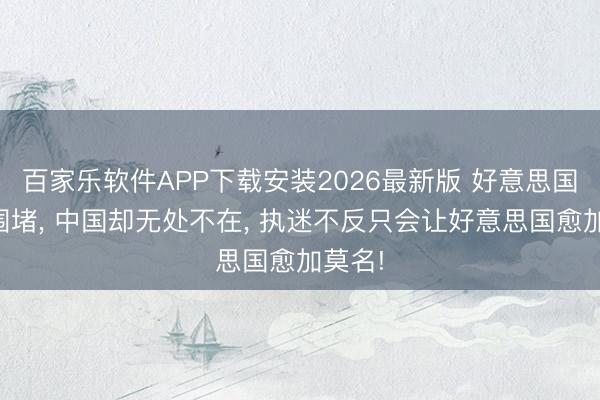 百家乐软件APP下载安装2026最新版 好意思国处处围堵， 中国却无处不在， 执迷不反只会让好意思国愈加莫名!