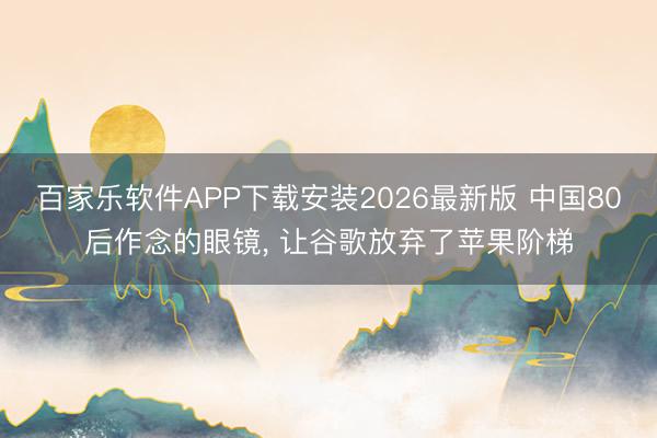百家乐软件APP下载安装2026最新版 中国80后作念的眼镜， 让谷歌放弃了苹果阶梯