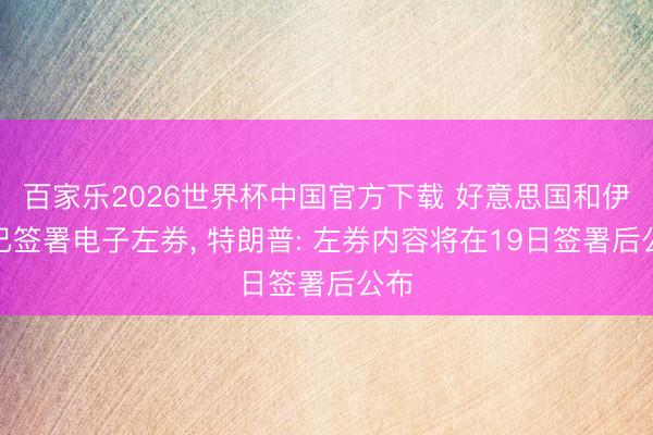 百家乐2026世界杯中国官方下载 好意思国和伊朗已签署电子左券， 特朗普: 左券内容将在19日签署后公布