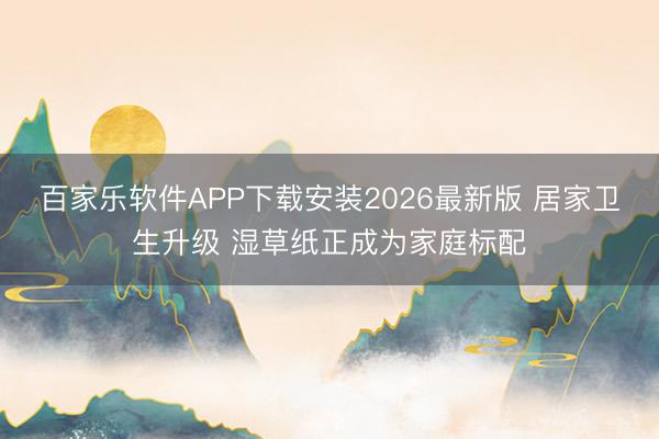 百家乐软件APP下载安装2026最新版 居家卫生升级 湿草纸正成为家庭标配