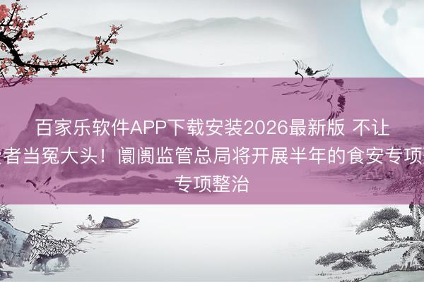百家乐软件APP下载安装2026最新版 不让糜费者当冤大头！阛阓监管总局将开展半年的食安专项整治