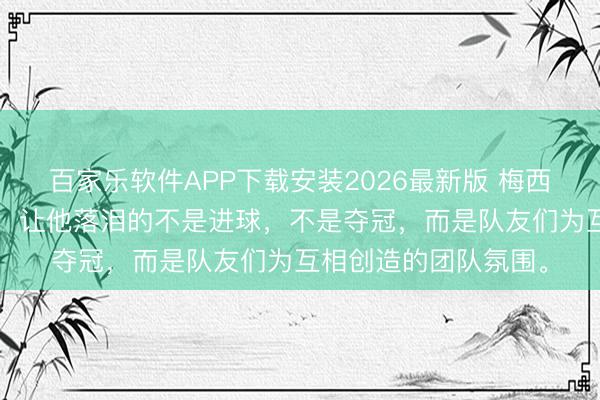 百家乐软件APP下载安装2026最新版 梅西采访第3问斯须落泪！让他落泪的不是进球，不是夺冠，而是队友们为互相创造的团队氛围。