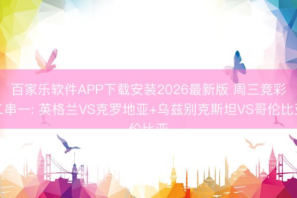 百家乐软件APP下载安装2026最新版 周三竞彩二串一: 英格兰VS克罗地亚+乌兹别克斯坦VS哥伦比亚