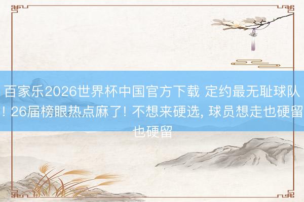 百家乐2026世界杯中国官方下载 定约最无耻球队! 26届榜眼热点麻了! 不想来硬选， 球员想走也硬留