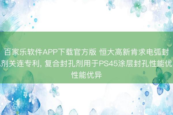 百家乐软件APP下载官方版 恒大高新肯求电弧封孔剂关连专利， 复合封孔剂用于PS45涂层封孔性能优异