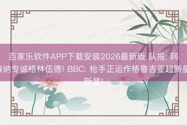 百家乐软件APP下载安装2026最新版 队报: 阿森纳专诚格林伍德! BBC: 枪手正运作格鲁吉亚超新星!